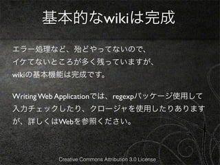 基本的なwikiは完成
エラー処理など、殆どやってないので、
イケてないところが多く残っていますが、
wikiの基本機能は完成です。

Writing Web Applicationでは、regexpパッケージ使用して
入力チェックしたり、クロージャを使用したりあります
が、詳しくはWebを参照ください。



          Creative Commons Attribution 3.0 License
 