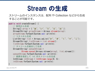 JavaSE再入門 
Stream の生成 
101 
ストリームのインスタンスは、配列やCollection などから生成 することが可能です。 
publicvoidcreateStream() { 
// 配列から生成 
String[] array= { "あ", "い", "う", "え", "お"}; 
Stream<String> arrayStream= Arrays.stream(array); 
arrayStream.forEach(System.out::println); 
// リストから生成 
List<String> list= Arrays.asList("か", "き", "く", "け", "こ"); 
Stream<String> listStream= list.stream(); 
listStream.forEach(System.out::println); 
// ストリームを結合して生成 
Stream<String> concatStream= 
Stream.concat(Arrays.stream(array), list.stream()); 
concatStream.forEach(System.out::println); 
// 範囲を指定してint のストリームを生成 
IntStream intStream= IntStream.range(0, 5); 
intStream.forEach(System.out::println); 
}  