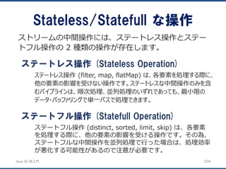 JavaSE再入門 
Stateless/Statefullな操作 
104 
ストリームの中間操作には、ステートレス操作とステー トフル操作の2 種類の操作が存在します。 
ステートレス操作(Stateless Operation) 
ステートレス操作(filter, map, flatMap) は、各要素を処理する際に、 他の要素の影響を受けない操作です。ステートレスな中間操作のみを含 むパイプラインは、順次処理、並列処理のいずれであっても、最小限の データ・バッファリングで単一パスで処理できます。 
ステートフル操作(Statefull Operation) 
ステートフル操作(distinct, sorted, limit, skip) は、各要素 を処理する際に、他の要素の影響を受ける操作です。その為、 ステートフルな中間操作を並列処理で行った場合は、処理効率 が悪化する可能性があるので注意が必要です。  