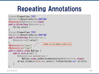 JavaSE再入門 
Repeating Annotations 
109 
@Target(ElementType.TYPE) 
@Retention(RetentionPolicy.RUNTIME) 
@Repeatable(MyAnnotations.class) 
public@interfaceMyAnnotation{ 
String value(); 
} 
@Target(ElementType.TYPE) 
@Retention(RetentionPolicy.RUNTIME) 
public@interfaceMyAnnotations{ 
MyAnnotation[] value(); 
} 
@MyAnnotation("hoge") 
@MyAnnotation("fuga") 
publicstaticclassMyClass { 
publicvoidprint() { 
MyAnnotationsannotations= 
MyClass.class.getDeclaredAnnotation(MyAnnotations.class); 
Arrays.stream(annotations.value()).forEach(System.out::println); 
} 
} 
1要素に同じ型の複数の注釈を付加  