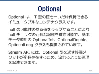 JavaSE再入門 
Optional 
110 
Optional は、T 型の値を一つだけ保持できる イミュータブルなコンテナクラスです。 
null の可能性のある値をラップすることにより null チェックの冗長な記述を排除可能で、基本 データ型用のOptionalInt、OptionalDouble、 OptionalLong クラスも提供されています。 
Stream API には、Optional 型を返す終端メ ソッドが多数存在するため、流れるように処理 を記述できます。  