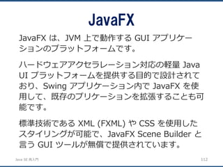 JavaSE再入門 
JavaFX 
112 
JavaFX は、JVM 上で動作するGUI アプリケー ションのプラットフォームです。 
ハードウェアアクセラレーション対応の軽量Java UI プラットフォームを提供する目的で設計されて おり、Swing アプリケーション内でJavaFX を使 用して、既存のプリケーションを拡張することも可 能です。 
標準技術であるXML (FXML) やCSS を使用した スタイリングが可能で、JavaFX Scene Builder と 言うGUI ツールが無償で提供されています。  