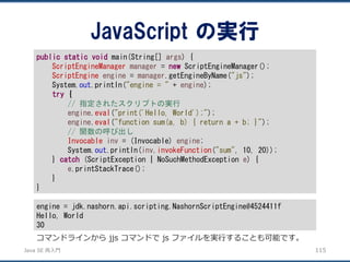 JavaSE再入門 
JavaScript の実行 
115 
publicstaticvoidmain(String[] args) { 
ScriptEngineManagermanager= newScriptEngineManager(); 
ScriptEngineengine= manager.getEngineByName("js"); 
System.out.println("engine = "+ engine); 
try{ 
// 指定されたスクリプトの実行 
engine.eval("print('Hello, World');"); 
engine.eval("function sum(a, b) { return a + b; }"); 
// 関数の呼び出し 
Invocableinv= (Invocable) engine; 
System.out.println(inv.invokeFunction("sum", 10, 20)); 
} catch(ScriptException | NoSuchMethodException e) { 
e.printStackTrace(); 
} 
} 
engine = jdk.nashorn.api.scripting.NashornScriptEngine@4524411f 
Hello, World 
30 
コマンドラインからjjs コマンドでjs ファイルを実行することも可能です。  