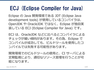 JavaSE再入門 
ECJ (Eclipse Compiler for Java) 
119 
Eclipse のJava 開発環境であるJDT (Eclipse Java development tools) が使用しているコンパイラは、 OpenJDK やOracleJDK ではなく、Eclipse が独自実 装しているECJ (Eclipse Compiler for Java) です。 
ECJ は、OracleJDK などに比べるとコンパイラによる チェックが緩い傾向があります。その為、Eclipse で コンパイルが成功しても、ビルドツールを使用したコ ンパイルでは失敗する可能性があります。 
開発環境でのビルドツールの使用と、CI サーバによる 定期監視により、適切なリソース管理を行うことが可 能になります。  