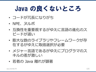 JavaSE再入門 
•コードが冗長になりがち 
•NPE、ヌルポ 
•互換性を重要視するがゆえに言語の進化のス ピードが遅い 
•膨大な数のライブラリやフレームワークが存 在するがゆえに取捨選択が必要 
•メジャー言語であるがゆえにプログラマのス キルの差が激しい 
•若者のJava 離れが顕著 
Java の良くないところ 
125 
 