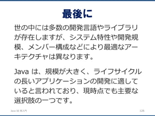 JavaSE再入門 
世の中には多数の開発言語やライブラリ が存在しますが、システム特性や開発規 模、メンバー構成などにより最適なアー キテクチャは異なります。 
Java は、規模が大きく、ライフサイクル の長いアプリケーションの開発に適して いると言われており、現時点でも主要な 選択肢の一つです。 
126 
最後に  