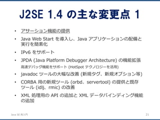 JavaSE再入門 
•アサーション機能の提供 
•Java Web Start を導入し、Java アプリケーションの配備と 実行を簡素化 
•IPv6 をサポート 
•JPDA (Java Platform Debugger Architecture) の機能拡張 
高速デバッグ機能をサポート(HotSpot テクノロジーを活用) 
•javadoc ツールの大幅な改善(新規タグ、新規オプション等) 
•CORBA 用の新規ツール(orbd、servertool) の提供と既存 ツール(idlj、rmic) の改善 
•XML 処理用のAPI の追加とXML データバインディング機能 の追加 
J2SE 1.4 の主な変更点1 
21 
 