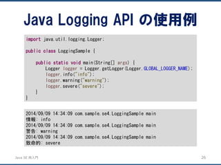 JavaSE再入門 
Java Logging APIの使用例 
26 
importjava.util.logging.Logger; 
publicclassLoggingSample { 
publicstaticvoidmain(String[] args) { 
Logger logger= Logger.getLogger(Logger.GLOBAL_LOGGER_NAME); 
logger.info("info"); 
logger.warning("warning"); 
logger.severe("severe"); 
} 
} 
2014/09/09 14:34:09 com.sample.se4.LoggingSample main 
情報: info 
2014/09/09 14:34:09 com.sample.se4.LoggingSample main 
警告: warning 
2014/09/09 14:34:09 com.sample.se4.LoggingSample main 
致命的: severe  