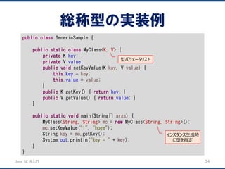 JavaSE再入門 
publicclassGenericSample { 
publicstaticclassMyClass<K, V> { 
privateKkey; 
privateVvalue; 
publicvoidsetKeyValue(K key, V value) { 
this.key= key; 
this.value= value; 
} 
publicKgetKey(){ returnkey; } 
publicVgetValue() { returnvalue; } 
} 
publicstaticvoidmain(String[] args) { 
MyClass<String, String> mc= newMyClass<String, String>(); 
mc.setKeyValue("1", "hoge"); 
String key= mc.getKey(); 
System.out.println("key = "+ key); 
} 
} 
総称型の実装例 
34 
型パラメータリスト 
インスタンス生成時 に型を指定  