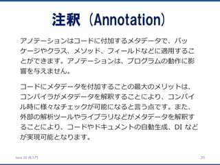 JavaSE再入門 
アノテーションはコードに付加するメタデータで、パッ ケージやクラス、メソッド、フィールドなどに適用するこ とができます。アノテーションは、プログラムの動作に影 響を与えません。 
コードにメタデータを付加することの最大のメリットは、 コンパイラがメタデータを解釈することにより、コンパイ ル時に様々なチェックが可能になると言う点です。また、 外部の解析ツールやライブラリなどがメタデータを解釈す ることにより、コードやドキュメントの自動生成、DI など が実現可能となります。 
注釈(Annotation) 
35 
 