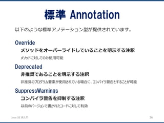 JavaSE再入門 
以下のような標準アノテーション型が提供されています。 
標準Annotation 
36 
Override 
メソッドをオーバーライドしていることを明示する注釈 
メソッドに対してのみ使用可能 
Deprecated 
非推奨であることを明示する注釈 
非推奨のプログラム要素が使用されている場合に、コンパイラ警告とすることが可能 
SuppressWarnings 
コンパイラ警告を抑制する注釈 
以前のバージョンで書かれたコードに対して有効  