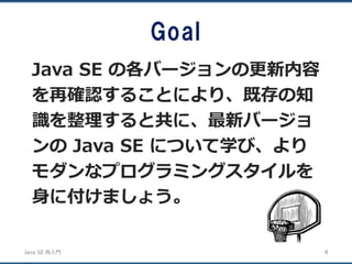 JavaSE再入門 
Goal 
Java SEの各バージョンの更新内容 を再確認することにより、既存の知 識を整理すると共に、最新バージョ ンのJava SE について学び、より モダンなプログラミングスタイルを 身に付けましょう。 
4 
 