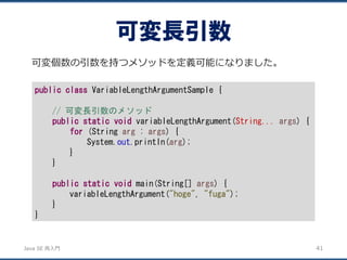 JavaSE再入門 
可変個数の引数を持つメソッドを定義可能になりました。 
可変長引数 
41 
publicclassVariableLengthArgumentSample { 
// 可変長引数のメソッド 
publicstaticvoidvariableLengthArgument(String...args) { 
for(String arg: args) { 
System.out.println(arg); 
} 
} 
publicstaticvoidmain(String[] args) { 
variableLengthArgument("hoge", "fuga"); 
} 
}  