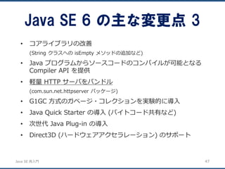 JavaSE再入門 
•コアライブラリの改善 
(String クラスへのisEmpty メソッドの追加など) 
•Java プログラムからソースコードのコンパイルが可能となる Compiler API を提供 
•軽量HTTP サーバをバンドル 
(com.sun.net.httpserver パッケージ) 
•G1GC 方式のガベージ・コレクションを実験的に導入 
•Java Quick Starterの導入(バイトコード共有など) 
•次世代Java Plug-in の導入 
•Direct3D (ハードウェアアクセラレーション) のサポート 
Java SE 6 の主な変更点3 
47 
 