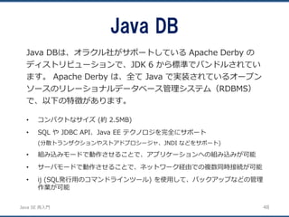 JavaSE再入門 
Java DBは、オラクル社がサポートしているApache Derby の ディストリビューションで、JDK 6 から標準でバンドルされてい ます。Apache Derby は、全てJava で実装されているオープン ソースのリレーショナルデータベース管理システム（RDBMS） で、以下の特徴があります。 
Java DB 
48 
•コンパクトなサイズ(約2.5MB) 
•SQL やJDBC API、Java EE テクノロジを完全にサポート 
(分散トランザクションやストアドプロシージャ、JNDI などをサポート) 
•組み込みモードで動作させることで、アプリケーションへの組み込みが可能 
•サーバモードで動作させることで、ネットワーク経由での複数同時接続が可能 
•ij (SQL発行用のコマンドラインツール) を使用して、バックアップなどの管理 作業が可能  