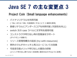 JavaSE再入門 
•バイナリリテラルを利用可能 
(「0b」または「0B」を接頭辞にすることで2 進数を表現) 
•数値リテラルにアンダースコアを利用可能(可読性を向上) 
•switch 文のcase ラベルに文字列を使用可能 
•コンストラクタ呼び出し時の型推論をサポート 
(ダイヤモンド演算子) 
•リソース管理用構文の追加(try-with-resources) 
•例外のマルチキャッチと再スローについての改善 
•可変長引数メソッド呼び出しの警告の抑制 
(メソッド呼び出し側ではなく宣言側に警告を出力するように変更) 
Java SE 7 の主な変更点3 
Project Coin (Small language enhancements) 
58 
 