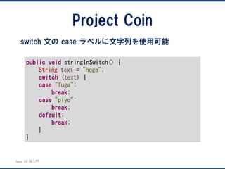 JavaSE再入門 
Project Coin 
switch 文のcase ラベルに文字列を使用可能 
publicvoidstringInSwitch() { 
Stringtext= "hoge"; 
switch(text) { 
case"fuga": 
break; 
case"piyo": 
break; 
default: 
break; 
} 
}  