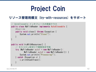 JavaSE再入門 
Project Coin 
62 
リソース管理用構文(try-with-resources) をサポート 
// AutoCloseable インタフェースの実装クラス 
publicclassMyFileReader implementsAutoCloseable{ 
@Override 
publicvoidclose() throwsException { 
System.out.println("Close!"); 
} 
} 
publicvoidtryWithResources() { 
// セミコロン区切りで複数指定可能 
try(MyFileReader auto1= newMyFileReader(); 
MyFileReader auto2= newMyFileReader()) { 
System.out.println("Processing!"); 
} catch(Exception e) { 
e.printStackTrace(); 
} 
}  