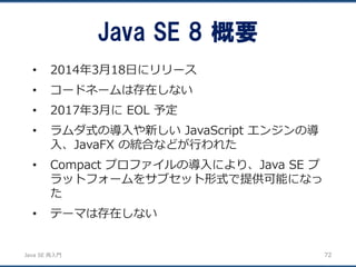 JavaSE再入門 
•2014年3月18日にリリース 
•コードネームは存在しない 
•2017年3月にEOL 予定 
•ラムダ式の導入や新しいJavaScript エンジンの導 入、JavaFX の統合などが行われた 
•Compact プロファイルの導入により、Java SE プ ラットフォームをサブセット形式で提供可能になっ た 
•テーマは存在しない 
Java SE 8 概要 
72 
 