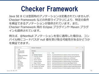 JavaSE再入門 
Checker Framework 
76 
Java SE 8 には型固有のアノテーションは定義されていませんが、 Checker Framework などの外部ライブラリにより、特定の条件 を検証できるアノテーションが提供されています。また、 Checker Framework 用のEclipse プラグインやMaven プラグ インも提供されています。 
例えば、@NonNull アノテーションを型に適用した場合は、コン パイル時にコードパスがnull 値を受け取る可能性があるかどうか を検証できます。  