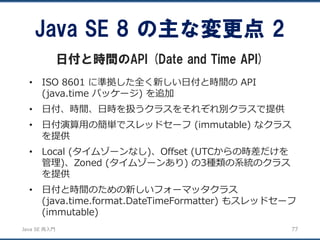 JavaSE再入門 
•ISO 8601 に準拠した全く新しい日付と時間のAPI (java.time パッケージ) を追加 
•日付、時間、日時を扱うクラスをそれぞれ別クラスで提供 
•日付演算用の簡単でスレッドセーフ(immutable) なクラス を提供 
•Local (タイムゾーンなし)、Offset (UTCからの時差だけを 管理)、Zoned (タイムゾーンあり) の3種類の系統のクラス を提供 
•日付と時間のための新しいフォーマッタクラス (java.time.format.DateTimeFormatter) もスレッドセーフ (immutable) 
Java SE 8 の主な変更点2 
日付と時間のAPI (Date and Time API) 
77 
 