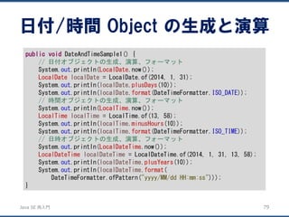 JavaSE再入門 
日付/時間Object の生成と演算 
79 
publicvoidDateAndTimeSample1() { 
// 日付オブジェクトの生成、演算、フォーマット 
System.out.println(LocalDate.now()); 
LocalDatelocalDate= LocalDate.of(2014, 1, 31); 
System.out.println(localDate.plusDays(10)); 
System.out.println(localDate.format(DateTimeFormatter.ISO_DATE)); 
// 時間オブジェクトの生成、演算、フォーマット 
System.out.println(LocalTime.now()); 
LocalTimelocalTime= LocalTime.of(13, 58); 
System.out.println(localTime.minusHours(10)); 
System.out.println(localTime.format(DateTimeFormatter.ISO_TIME)); 
// 日時オブジェクトの生成、演算、フォーマット 
System.out.println(LocalDateTime.now()); 
LocalDateTimelocalDateTime= LocalDateTime.of(2014, 1, 31, 13, 58); 
System.out.println(localDateTime.plusYears(10)); 
System.out.println(localDateTime.format( 
DateTimeFormatter.ofPattern("yyyy/MM/dd HH:mm:ss"))); 
}  