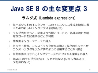 JavaSE再入門 
•単一メソッドのインタフェースのインスタンス生成を簡単に書 くための新しいシンタックス(簡易記法) 
•ラムダ式を使うと、従来よりも短いコードで、処理の流れが明 瞭なコードを記述することが可能 
•関数型インターフェースの導入 
•メソッド参照、コンストラクタ参照の導入(既存のメソッドや コンストラクタをラムダ式のように使用することが可能) 
•仮想拡張メソッド(インタフェースのデフォルト実装) の導入 
•Java 8 のラムダ式はクロージャではない(レキシカルスコー プを伴わない) 
Java SE 8 の主な変更点3 
ラムダ式(Lambda expressions) 
81 
 