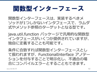 JavaSE再入門 
関数型インターフェース 
82 
関数型インターフェースは、実装するべきメ ソッドが1つしかないインタフェースで、ラムダ 式やメソッド参照のターゲットとなる型です。 
java.util.function パッケージで汎用的な関数型 インタフェースがいくつか提供されていますが、 独自に定義することも可能です。 
条件に合致すれば関数型インターフェースとし て扱われますが、FunctionalInterface アノテー ションを付与することで明示化し、不適合の場 合にコンパイルエラーとすることもできます。  