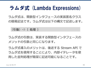 JavaSE再入門 
ラムダ式(Lambda Expressions) 
90 
ラムダ式は、関数型インタフェースの実装匿名クラス の簡易記法です。ラムダ式は以下の構文で記述します。 
(引数) -> { 処理} 
ラムダ式の引数は、実装する関数型インタフェースの メソッドの引数と同じになります。 
ラムダ式導入のメリットは、後述するStream API で ラムダ式を使用することにより、内部イテレータを使 用した並列処理が簡潔に記述可能になることです。  