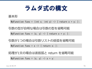 JavaSE再入門 
ラムダ式の構文 
91 
基本形 
MyFunction func = (int x, int y) -> { return x + y; }; 
引数の型が自明な場合は引数の型を省略可能 
MyFunction func = (x, y) -> { return x + y; }; 
引数が1つの場合は引数リストの括弧を省略可能 
MyFunction func = x -> { return x; }; 
処理が1文の場合は波括弧とreturn を省略可能 
MyFunction func = (x, y) -> x + y;  