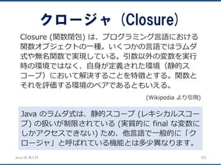 JavaSE再入門 
クロージャ(Closure) 
93 
Closure (関数閉包) は、プログラミング言語における 関数オブジェクトの一種。いくつかの言語ではラムダ 式や無名関数で実現している。引数以外の変数を実行 時の環境ではなく、自身が定義された環境（静的ス コープ）において解決することを特徴とする。関数と それを評価する環境のペアであるともいえる。 
(Wikipedia より引用) 
Java のラムダ式は、静的スコープ(レキシカルスコー プ) の扱いが制限されている(実質的にfinal な変数に しかアクセスできない) ため、他言語で一般的に「ク ロージャ」と呼ばれている機能とは多少異なります。  