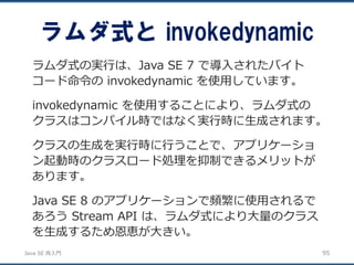 JavaSE再入門 
ラムダ式とinvokedynamic 
95 
ラムダ式の実行は、Java SE 7 で導入されたバイト コード命令のinvokedynamic を使用しています。 
invokedynamic を使用することにより、ラムダ式の クラスはコンパイル時ではなく実行時に生成されます。 
クラスの生成を実行時に行うことで、アプリケーショ ン起動時のクラスロード処理を抑制できるメリットが あります。 
Java SE 8 のアプリケーションで頻繁に使用されるで あろうStream API は、ラムダ式により大量のクラス を生成するため恩恵が大きい。  