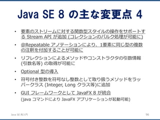 JavaSE再入門 
•要素のストリームに対する関数型スタイルの操作をサポートす るStream API が追加(コレクションのバルク処理が可能に) 
•@Repeatable アノテーションにより、1要素に同じ型の複数 の注釈を付加することが可能に 
•リフレクションによるメソッドやコンストラクタの引数情報 (引数名等) の取得が可能に 
•Optional 型の導入 
•符号付き整数を符号なし整数として取り扱うメソッドをラッ パークラス(Integer, Long クラス等)に追加 
•GUI フレームワークとしてJavaFX 8 が統合 
(java コマンドによりJavaFX アプリケーションが起動可能) 
Java SE 8 の主な変更点4 
96 
 