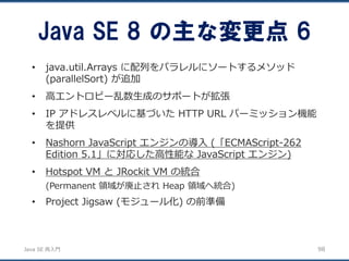 JavaSE再入門 
•java.util.Arrays に配列をパラレルにソートするメソッド (parallelSort) が追加 
•高エントロピー乱数生成のサポートが拡張 
•IP アドレスレベルに基づいたHTTP URL パーミッション機能 を提供 
•Nashorn JavaScript エンジンの導入(「ECMAScript-262 Edition 5.1」に対応した高性能なJavaScript エンジン) 
•Hotspot VM とJRockit VM の統合 
(Permanent 領域が廃止されHeap 領域へ統合) 
•Project Jigsaw (モジュール化) の前準備 
Java SE 8 の主な変更点6 
98 
 