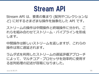 JavaSE再入門 
Stream API 
99 
Stream API は、要素の集まり(配列やコレクションな ど) に対するさまざまな操作を抽象化したAPI です。 
ストリームの操作は中間操作と終端操作に分かれ、こ れらを組み合わせてストリーム・パイプラインを形成 します。 
中間操作は新しいストリームを返しますが、これらの 操作は常に遅延されます。 
ラムダ式を利用したストリームの遅延評価アプローチ によって、マルチコア・プロセッサを効率的に使用す る並列処理の記述が容易になりました。  