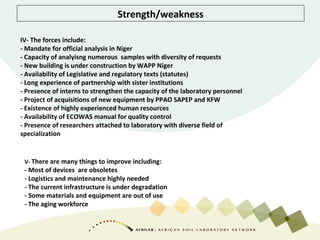 Strength/weakness
IV- The forces include:
- Mandate for official analysis in Niger
- Capacity of analyisng numerous samples with diversity of requests
- New building is under construction by WAPP Niger
- Availability of Legislative and regulatory texts (statutes)
- Long experience of partnership with sister institutions
- Presence of interns to strengthen the capacity of the laboratory personnel
- Project of acquisitions of new equipment by PPAO SAPEP and KFW
- Existence of highly experienced human resources
- Availability of ECOWAS manual for quality control
- Presence of researchers attached to laboratory with diverse field of
specialization
V- There are many things to improve including:
- Most of devices are obsoletes
- Logistics and maintenance highly needed
- The current infrastructure is under degradation
- Some materials and equipment are out of use
- The aging workforce
 