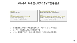 16
メリット3: 命令型とリアクティブ型を統合
● 命令型開発とリアクティブ開発の両方を同一アプリケーション内で統合
● ユースケースに適したテクノロジを使用する
● イベント駆動型アプリケーションに基づくリアクティブシステムの重要性
@Inject
SayService say;
@GET
@Produces(MediaType.TEXT_PLAIN)
public String hello() {
return say.hello();
}
@Inject @Stream(”kafka”)
Publisher<String> reactiveSay;
@GET
@Produces(MediaType.SERVER_SENT_EVENTS)
public Publisher<String> stream() {
return reactiveSay;
}
 