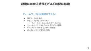 19
フレームワークが起動時にすること
起動にかかる時間をビルド時間に移動
● 設定ファイルの解析
● クラスパスとクラスのスキャン
○ アノテーション、Getter、他のメタデータのため
● フレームワーク・メタモデル・オブジェクトを構築
● リフレクションの準備とプロキシの構築
● IO、スレッドなどを開始して開く
 