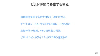 20
起動時に毎回やるのではなく一度だけやる
すべてのブートストラップクラスはロードされない
起動時間の短縮、メモリ使用量の削減
リフレクションやダイナミックプロキシを減らす
ビルド時間に移動する利点
 