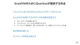 22
GraalVMが必要とするメタデータの収集を促進する
GraalVMのためにQuarkusが提供する利点
● フレームワークの知識に基づく
● リフレクション、リソースなどを使用するクラス
● エージェント+事前実行、長いJSONメタデータ、手動のコマンドラインは不要
依存関係の最小化
デッドコードの除去を助ける
エコシステムの100%がGraalVM上でサポートされている
 