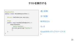 25
@QuarkusTest
public class HelloResourceTest {
@Inject HelloService service;
@Test
public void testHelloEndpoint() {
assertEquals(
"Hello Quarkus",
service.greeting("Quarkus")
);
}
}
速い起動
全て起動
依存性注入
モック
GraalVMネイティブイメージテス
ト
テストを実行する
 