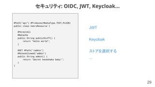 29
JWT
Keycloak
ストアを選択する
...
セキュリティ: OIDC, JWT, Keycloak...
@Path(“api”) @Produces(MediaType.TEXT_PLAIN)
public class UsersResource {
@PermitAll
@NoCache
public String publicStuff() {
return “Hello world”;
}
@GET @Path("/admin")
@RolesAllowed("admin")
public String admin() {
return "Secret handshake baby!";
}
}
 