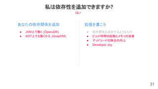 31
あなたの依存関係を追加
私は依存性を追加できますか?
● JVM上で動く (OpenJDK)
● AOT上でも動くかも (GraalVM)
拡張を書こう
● 依存関係を追加するようなもの
● ビルド時間の起動とメモリの改善
● デッドコードの除去の向上
● Developer Joy
はい
 