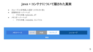 ● スループットを考慮した設計 (リクエスト/秒)
● 起動時のオーバーヘッド
○ クラスの数, bytecode, JIT
● メモリオーバーヘッド
○ クラスの数, metadata, コンパイル
9
Java + コンテナについて隠された真実
RSS
Java ヒープメタスペース ネイティブコード 内部
 