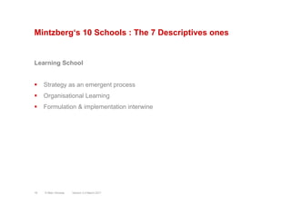 Mintzberg‘s 10 Schools : The 7 Descriptives ones
Learning School
§  Strategy as an emergent process
§  Organisational Learning
§  Formulation & implementation interwine
Version 3.2 March 2011© Marc Sniukas16
 