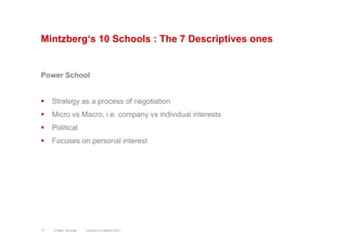 Mintzberg‘s 10 Schools : The 7 Descriptives ones
Power School
§  Strategy as a process of negotiation
§  Micro vs Macro, i.e. company vs individual interests
§  Political
§  Focuses on personal interest
Version 3.2 March 2011© Marc Sniukas17
 