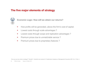 The five major elements of strategy
Economic Logic: How will we obtain our returns?
§  How profits will be generated, above the firm’s cost of capital.
§  Lowest costs through scale advantages ?
§  Lowest costs through scope and replication advantages ?
§  Premium prices due to unmatchable service ?
§  Premium prices due to proprietary features ?
Version 3.2 March 201134 © Marc Sniukas
“Are you sure you have a strategy?” Donald C. Hambrick and James W. Frederickson Academy of Management Executive 2001 Vol. 15 No. 4
5
 