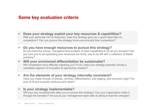 Some key evaluation criteria
§  Does your strategy exploit your key resources & capabilities?
With your particular mix of resources, does this strategy give you a good head start on
competitors? Can you pursue this strategy more economically than competitors?
§  Will your envisioned differentiation be sustainable?
Will competitors have difficulty matching you? If not, does your strategy explicitly include a
ceaseless regimen of innovation & opportunity creation?
§  Are the elements of your strategy internally consistent?
Have you made choices of arenas, vehicles, differentiators, and staging, and economic logic? Do
they all fit and mutually reinforce each other?
§  Is your strategy implementable?
Will your key constituencies allow you to pursue this strategy? Can your organization make it
through the transition? Are you & your management team able & willing to lead the changes?
§  Do you have enough resources to pursue this strategy?
Do you have the money, managerial time & talent, & other capabilities to do all you envision? Are
you sure you’re not spreading your resources too thinly, only to be left with a collection of feeble
positions?
Version 3.2 March 201138 © Marc Sniukas
 