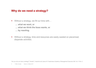 Why do we need a strategy?
§  Without a strategy, we fill our time with…
… what we want, or
… what we think the boss wants, or
… by reacting.
§  Without a strategy, time and resources are easily wasted on piecemeal,
disparate activities.
Version 3.2 March 2011
“Are you sure you have a strategy?” Donald C. Hambrick and James W. Frederickson Academy of Management Executive 2001 Vol. 15 No. 4
4 © Marc Sniukas
 