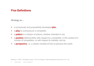 Five Definitions
Strategy as…
§  a consciously and purposefully developed plan;
§  a ploy to outmaneuver a competitor;
§  a pattern in a stream of actions, whether intended or not;
§  a position defined either with respect to a competitor, in the context of a
number of competitors, or with respect to markets; and as
§  a perspective, i.e. a certain mindset of how to perceive the world.
Mintzberg, H. (1987). "The Strategy Concept I: Five Ps For Strategy." California Management Review 30(1) Fall: 11-24.
Version 3.2 March 20115 © Marc Sniukas
 